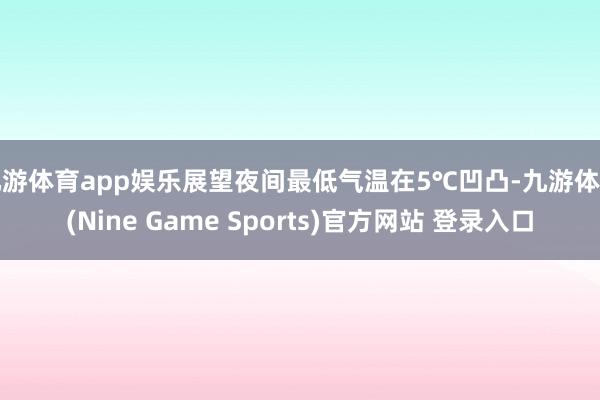 九游体育app娱乐展望夜间最低气温在5℃凹凸-九游体育(Nine Game Sports)官方网站 登录入口