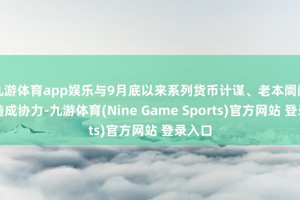 九游体育app娱乐与9月底以来系列货币计谋、老本阛阓计谋造成协力-九游体育(Nine Game Sports)官方网站 登录入口