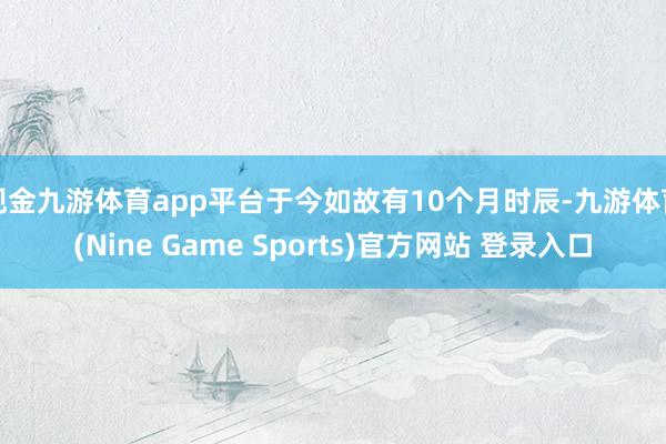 现金九游体育app平台于今如故有10个月时辰-九游体育(Nine Game Sports)官方网站 登录入口