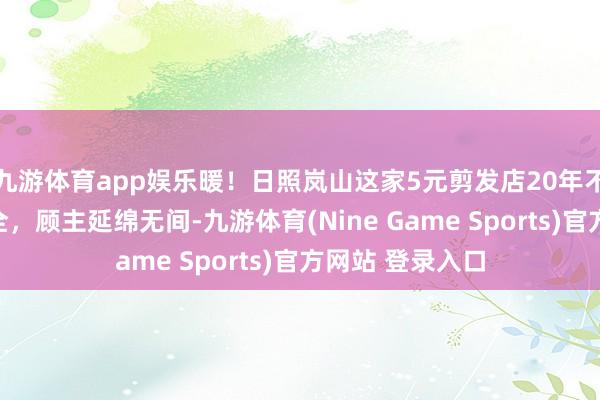 九游体育app娱乐暖！日照岚山这家5元剪发店20年不加价，办事周全，顾主延绵无间-九游体育(Nine Game Sports)官方网站 登录入口