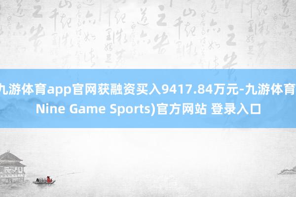 九游体育app官网获融资买入9417.84万元-九游体育(Nine Game Sports)官方网站 登录入口