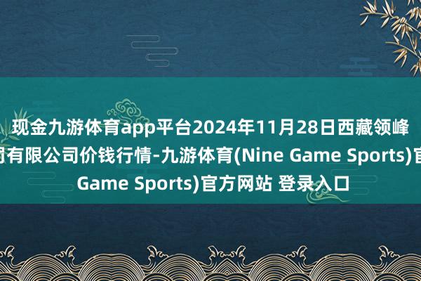 现金九游体育app平台2024年11月28日西藏领峰农副产物臆想科罚有限公司价钱行情-九游体育(Nine Game Sports)官方网站 登录入口