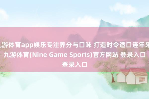 九游体育app娱乐专注养分与口味 打造时令适口连年来-九游体育(Nine Game Sports)官方网站 登录入口