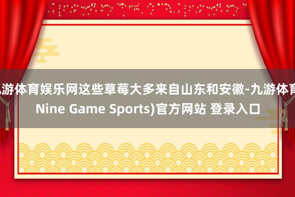 九游体育娱乐网这些草莓大多来自山东和安徽-九游体育(Nine Game Sports)官方网站 登录入口