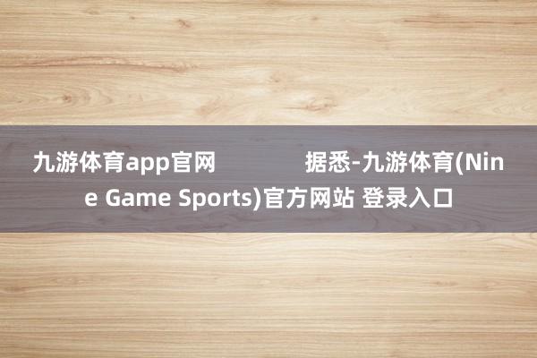 九游体育app官网              据悉-九游体育(Nine Game Sports)官方网站 登录入口