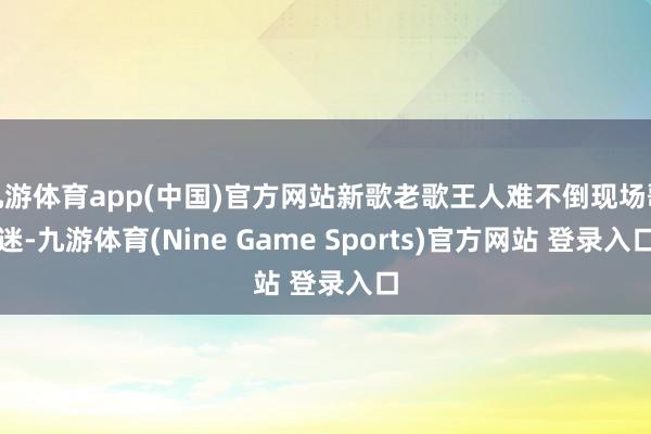 九游体育app(中国)官方网站新歌老歌王人难不倒现场歌迷-九游体育(Nine Game Sports)官方网站 登录入口