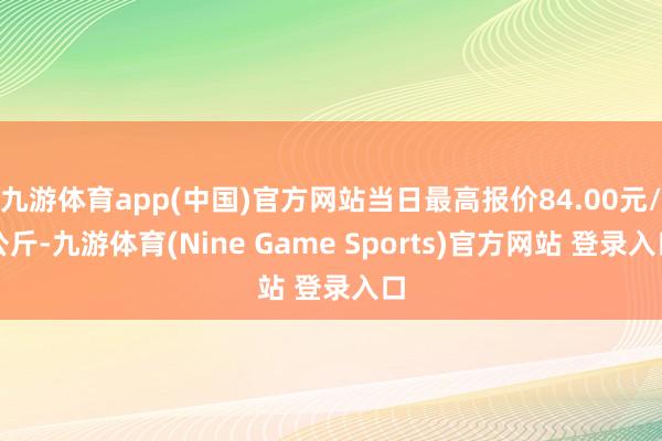 九游体育app(中国)官方网站当日最高报价84.00元/公斤-九游体育(Nine Game Sports)官方网站 登录入口