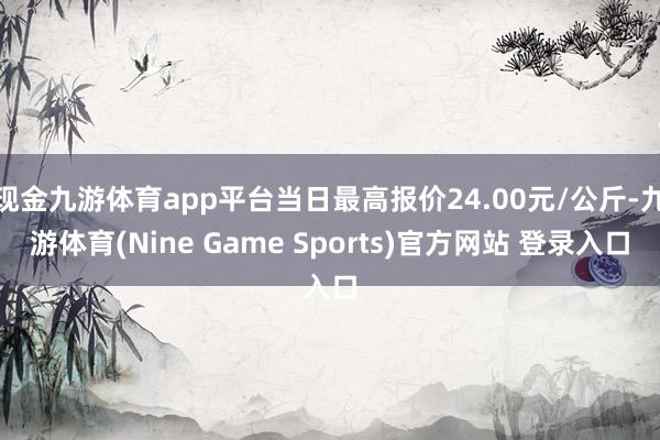 现金九游体育app平台当日最高报价24.00元/公斤-九游体育(Nine Game Sports)官方网站 登录入口