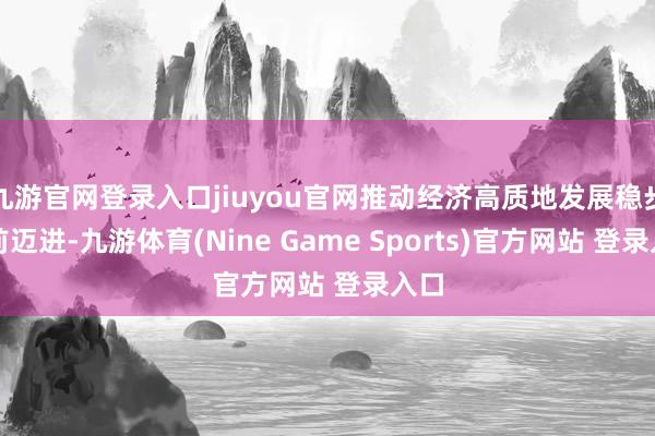 九游官网登录入口jiuyou官网推动经济高质地发展稳步上前迈进-九游体育(Nine Game Sports)官方网站 登录入口