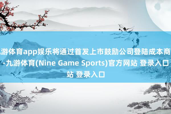 九游体育app娱乐将通过首发上市鼓励公司登陆成本商场-九游体育(Nine Game Sports)官方网站 登录入口