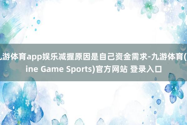 九游体育app娱乐减握原因是自己资金需求-九游体育(Nine Game Sports)官方网站 登录入口