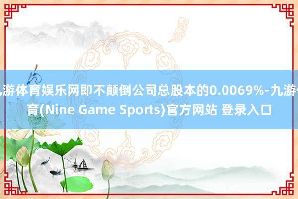 九游体育娱乐网即不颠倒公司总股本的0.0069%-九游体育(Nine Game Sports)官方网站 登录入口